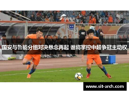 国安与鲁能分组对决悬念再起 谁将掌控中超争冠主动权